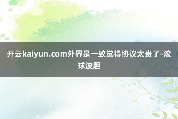 开云kaiyun.com外界是一致觉得协议太贵了-滚球波胆