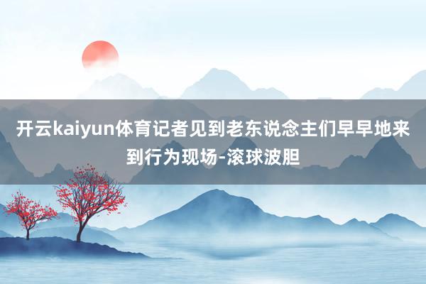 开云kaiyun体育记者见到老东说念主们早早地来到行为现场-滚球波胆
