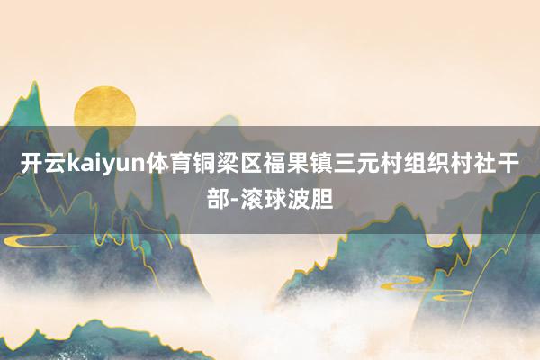 开云kaiyun体育铜梁区福果镇三元村组织村社干部-滚球波胆