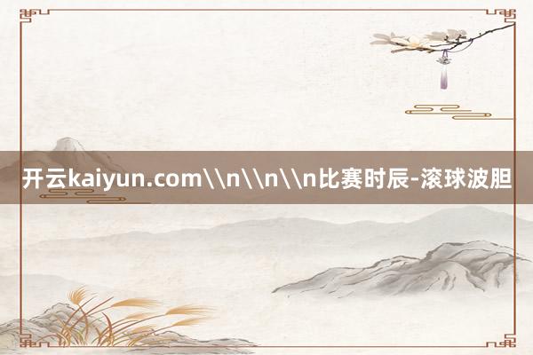 开云kaiyun.com\n\n\n比赛时辰-滚球波胆
