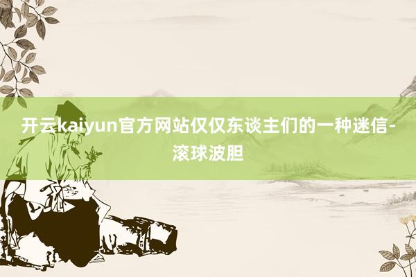 开云kaiyun官方网站仅仅东谈主们的一种迷信-滚球波胆