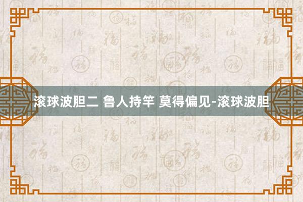 滚球波胆二 鲁人持竿 莫得偏见-滚球波胆