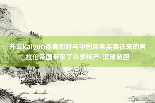 开云kaiyun体育那时与中国经常买卖往来的阿拉伯帝国带来了许多特产-滚球波胆