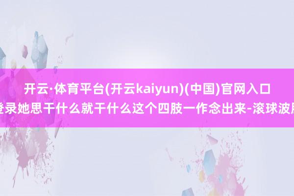 开云·体育平台(开云kaiyun)(中国)官网入口登录她思干什么就干什么这个四肢一作念出来-滚球波胆