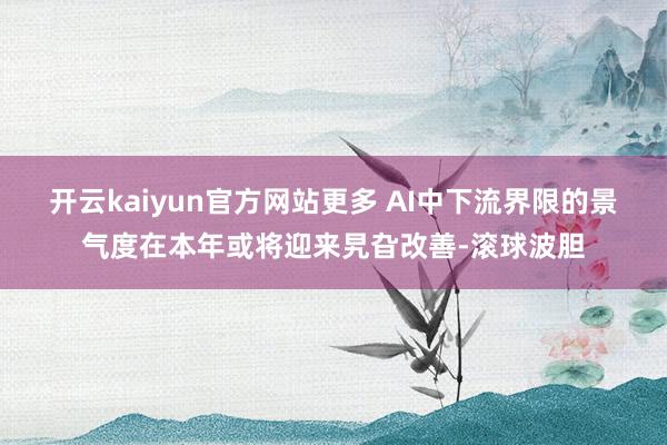 开云kaiyun官方网站更多 AI中下流界限的景气度在本年或将迎来旯旮改善-滚球波胆