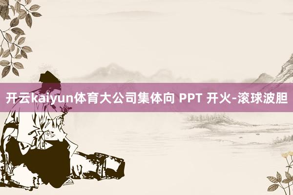 开云kaiyun体育大公司集体向 PPT 开火-滚球波胆