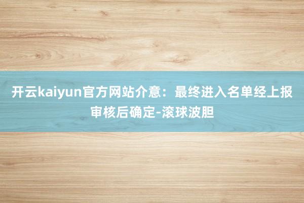 开云kaiyun官方网站介意：最终进入名单经上报审核后确定-滚球波胆