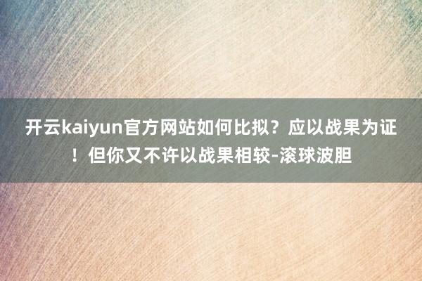 开云kaiyun官方网站如何比拟？应以战果为证！但你又不许以战果相较-滚球波胆