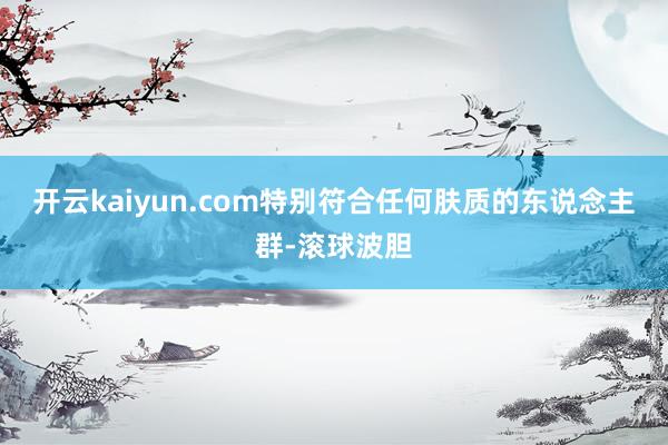 开云kaiyun.com特别符合任何肤质的东说念主群-滚球波胆