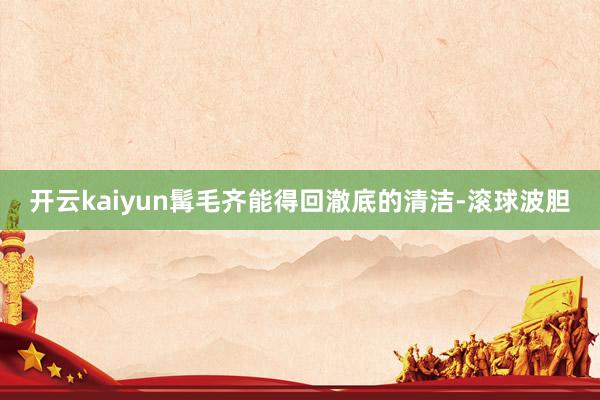 开云kaiyun髯毛齐能得回澈底的清洁-滚球波胆