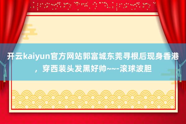 开云kaiyun官方网站郭富城东莞寻根后现身香港，穿西装头发黑好帅~~-滚球波胆