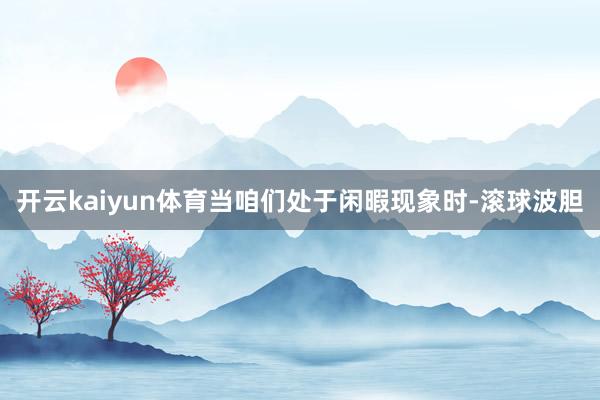 开云kaiyun体育当咱们处于闲暇现象时-滚球波胆