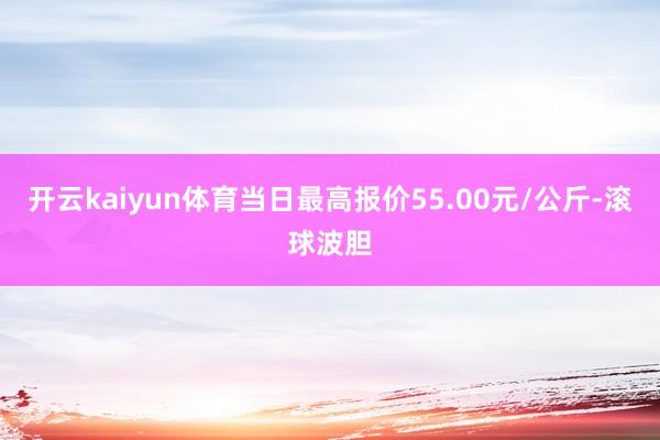 开云kaiyun体育当日最高报价55.00元/公斤-滚球波胆