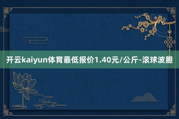 开云kaiyun体育最低报价1.40元/公斤-滚球波胆