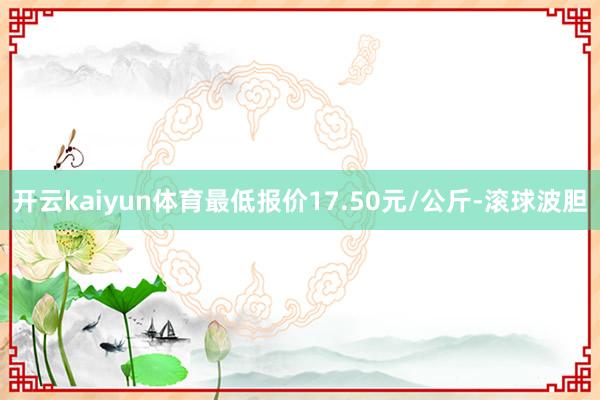 开云kaiyun体育最低报价17.50元/公斤-滚球波胆