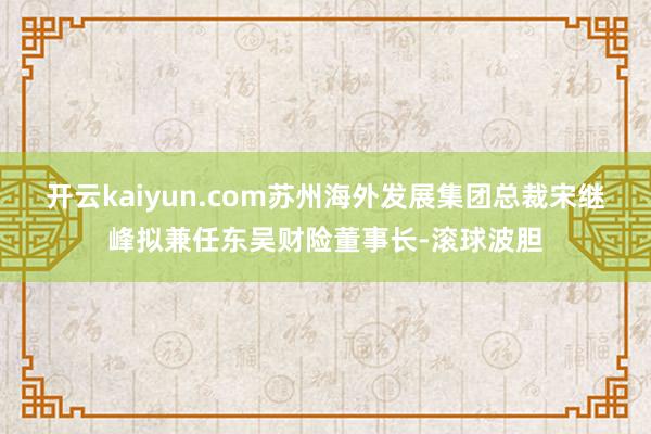 开云kaiyun.com苏州海外发展集团总裁宋继峰拟兼任东吴财险董事长-滚球波胆