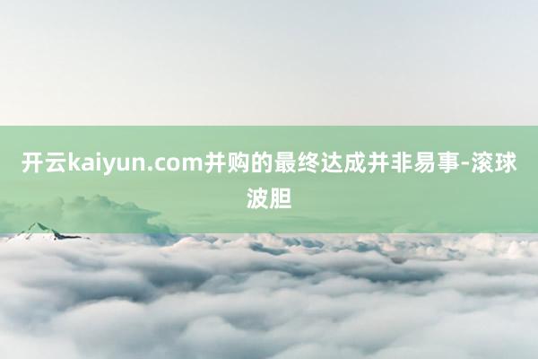 开云kaiyun.com并购的最终达成并非易事-滚球波胆