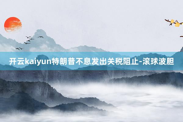 开云kaiyun特朗普不息发出关税阻止-滚球波胆