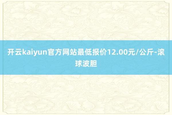 开云kaiyun官方网站最低报价12.00元/公斤-滚球波胆