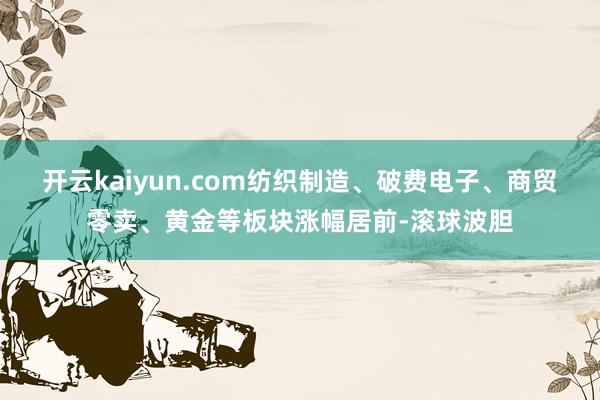 开云kaiyun.com纺织制造、破费电子、商贸零卖、黄金等板块涨幅居前-滚球波胆