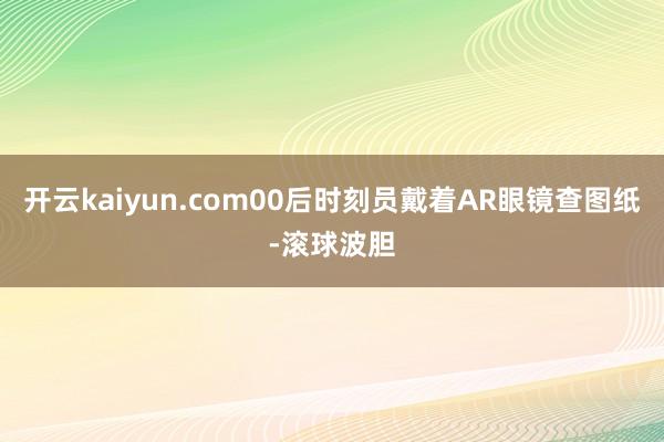 开云kaiyun.com00后时刻员戴着AR眼镜查图纸-滚球波胆