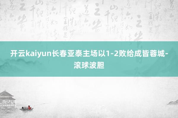 开云kaiyun长春亚泰主场以1-2败给成皆蓉城-滚球波胆