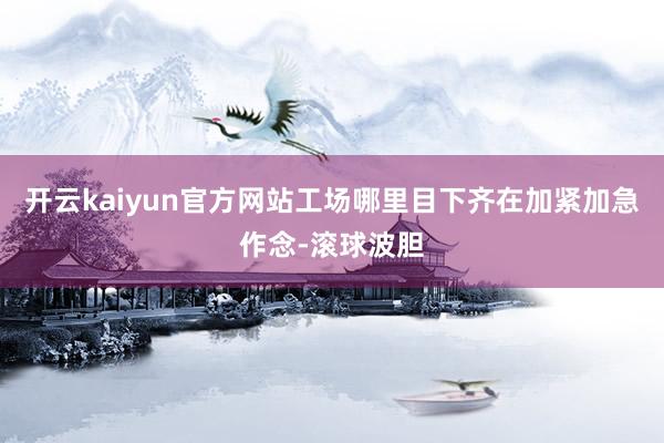 开云kaiyun官方网站工场哪里目下齐在加紧加急作念-滚球波胆