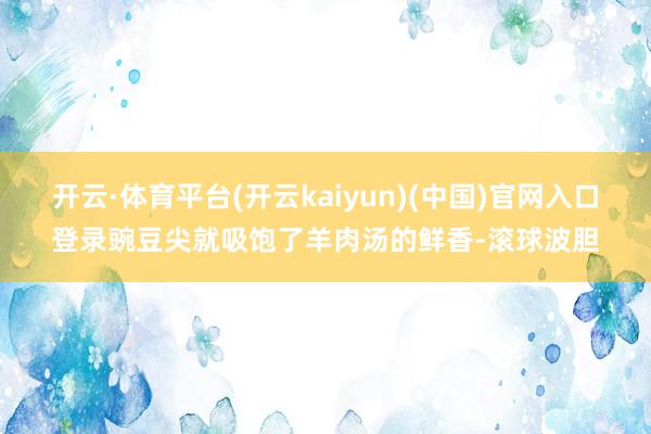 开云·体育平台(开云kaiyun)(中国)官网入口登录豌豆尖就吸饱了羊肉汤的鲜香-滚球波胆