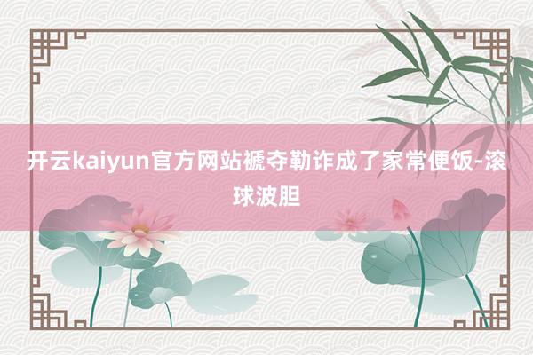 开云kaiyun官方网站褫夺勒诈成了家常便饭-滚球波胆