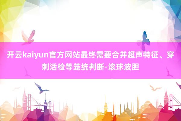 开云kaiyun官方网站最终需要合并超声特征、穿刺活检等笼统判断-滚球波胆