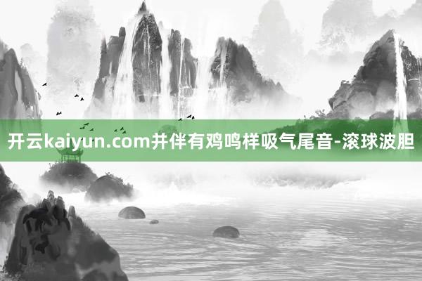 开云kaiyun.com并伴有鸡鸣样吸气尾音-滚球波胆