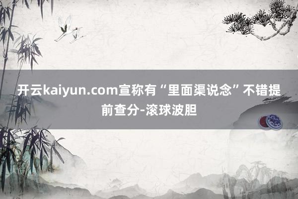 开云kaiyun.com宣称有“里面渠说念”不错提前查分-滚球波胆