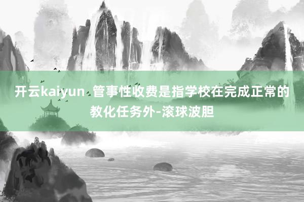 开云kaiyun  管事性收费是指学校在完成正常的教化任务外-滚球波胆