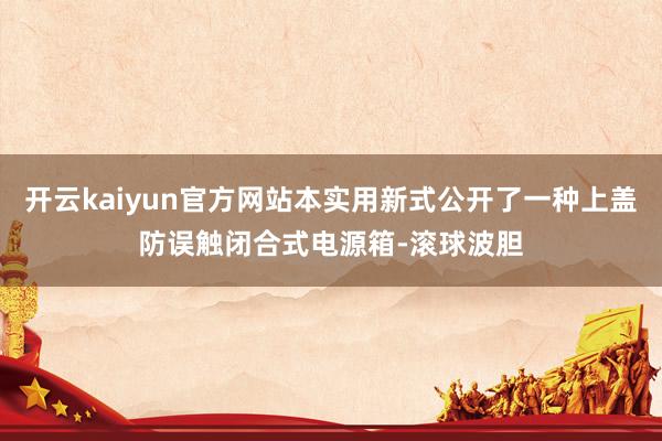 开云kaiyun官方网站本实用新式公开了一种上盖防误触闭合式电源箱-滚球波胆
