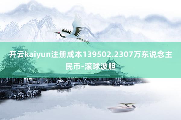 开云kaiyun注册成本139502.2307万东说念主民币-滚球波胆