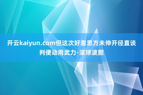 开云kaiyun.com但这次好意思方未伸开径直谈判便动用武力-滚球波胆
