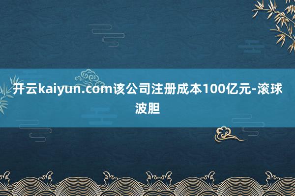 开云kaiyun.com该公司注册成本100亿元-滚球波胆