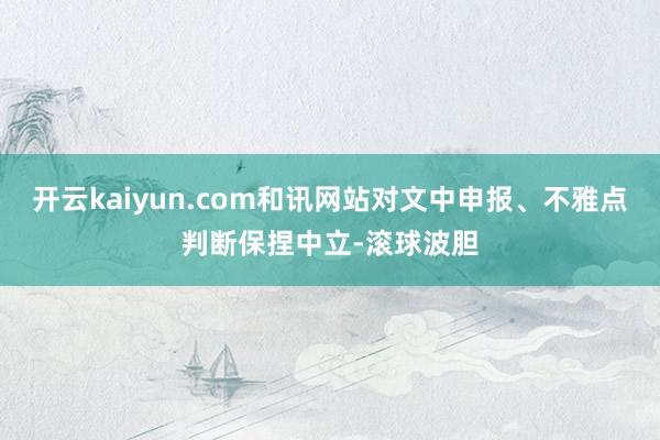 开云kaiyun.com和讯网站对文中申报、不雅点判断保捏中立-滚球波胆