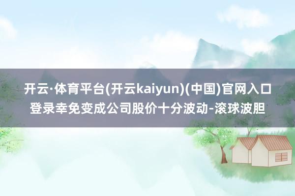 开云·体育平台(开云kaiyun)(中国)官网入口登录幸免变成公司股价十分波动-滚球波胆
