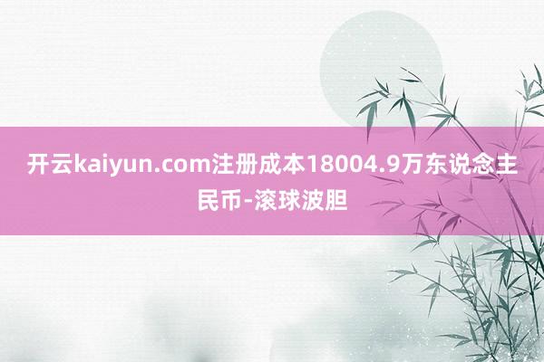 开云kaiyun.com注册成本18004.9万东说念主民币-滚球波胆