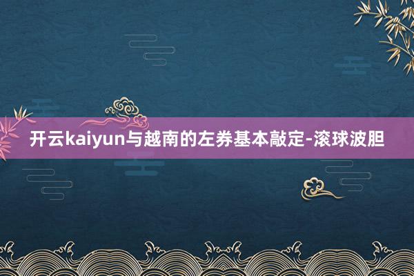 开云kaiyun与越南的左券基本敲定-滚球波胆