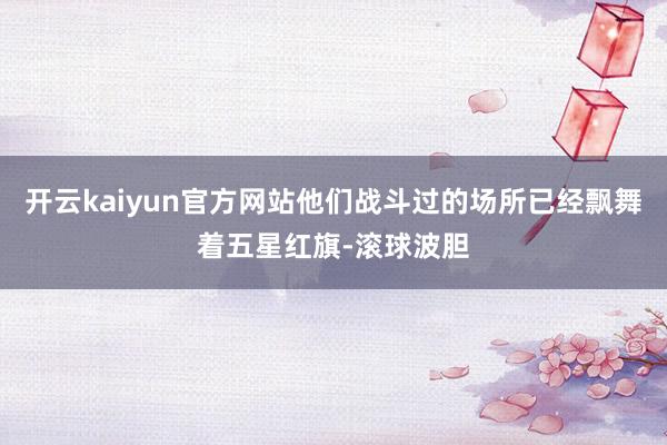 开云kaiyun官方网站他们战斗过的场所已经飘舞着五星红旗-滚球波胆