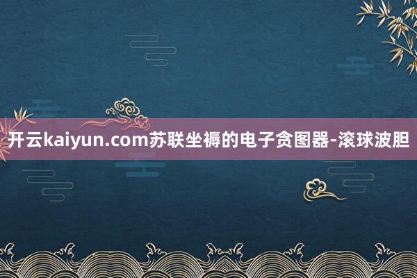 开云kaiyun.com苏联坐褥的电子贪图器-滚球波胆
