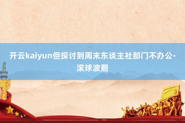 开云kaiyun但探讨到周末东谈主社部门不办公-滚球波胆