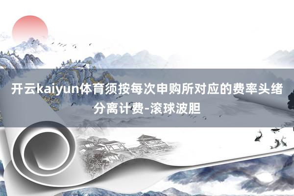 开云kaiyun体育须按每次申购所对应的费率头绪分离计费-滚球波胆
