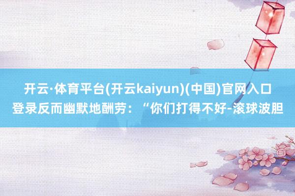 开云·体育平台(开云kaiyun)(中国)官网入口登录反而幽默地酬劳：“你们打得不好-滚球波胆