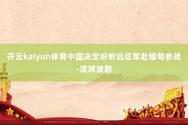 开云kaiyun体育中国决定吩咐远征军赴缅甸参战-滚球波胆