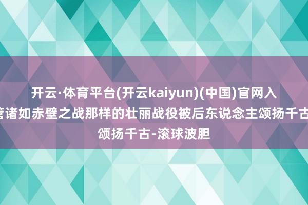 开云·体育平台(开云kaiyun)(中国)官网入口登录尽管诸如赤壁之战那样的壮丽战役被后东说念主颂扬千古-滚球波胆