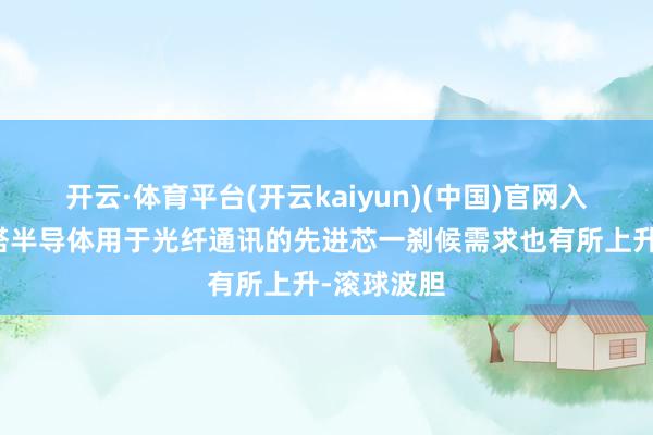 开云·体育平台(开云kaiyun)(中国)官网入口登录塔塔半导体用于光纤通讯的先进芯一刹候需求也有所上升-滚球波胆