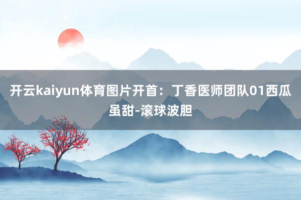 开云kaiyun体育图片开首：丁香医师团队01西瓜虽甜-滚球波胆
